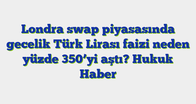 Londra swap piyasasında gecelik Türk Lirası faizi neden yüzde 350’yi aştı?  Hukuk Haber